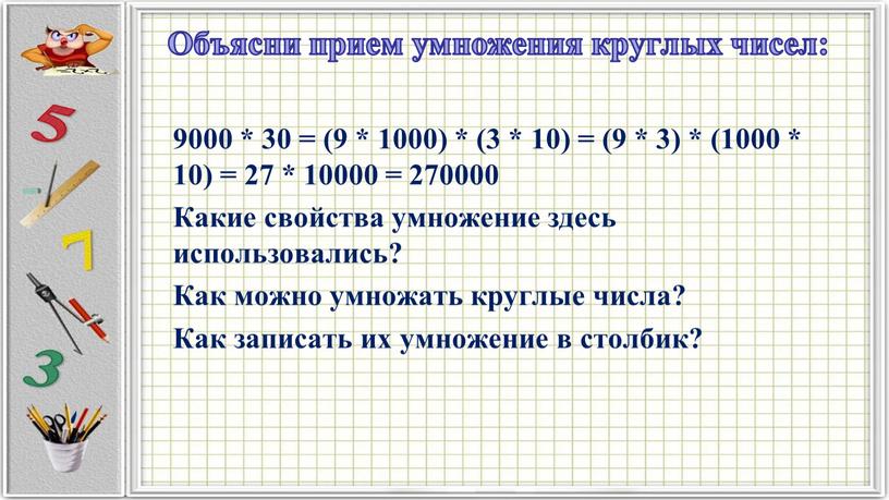Объясни прием умножения круглых чисел: 9000 * 30 = (9 * 1000) * (3 * 10) = (9 * 3) * (1000 * 10) =…