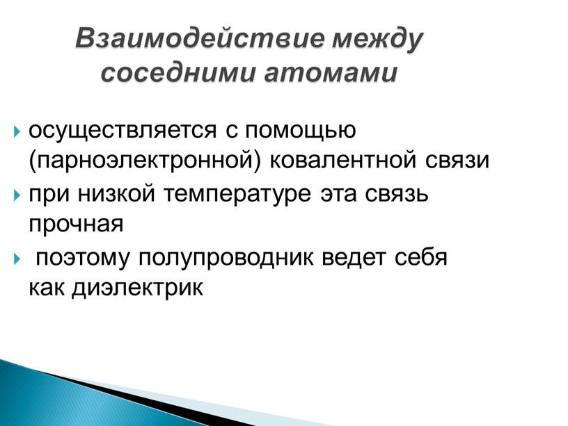 Взаимодействие между соседними атомами осуществляется с помощью (парноэлектронной) ковалентной связи при низкой температуре эта связь прочная поэтому полупроводник ведет себя как диэлектрик