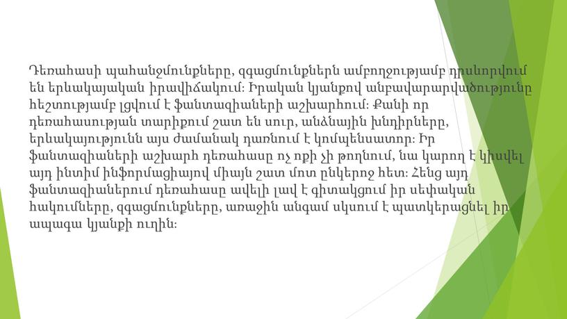 Դեռահասի պահանջմունքները, զգացմունքներն ամբողջությամբ դրսևորվում են երևակայական իրավիճակում։ Իրական կյանքով անբավարարվածությունը հեշտությամբ լցվում է ֆանտազիաների աշխարհում։ Քանի որ դեռահասության տարիքում շատ են սուր, անձնային խնդիրները,…