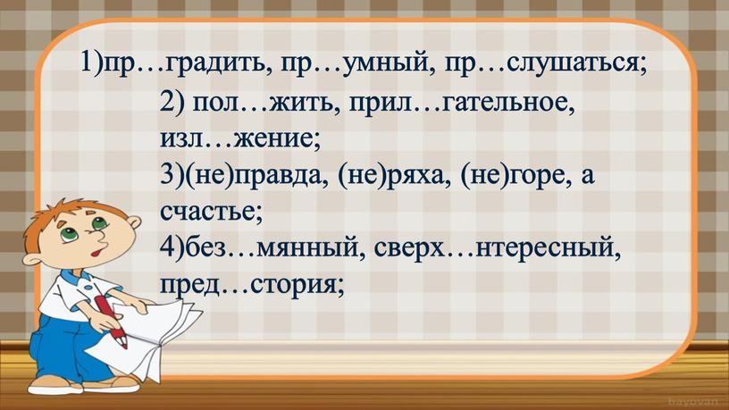 2) пол…жить, прил…гательное, изл…жение; 3)(не)правда, (не)ряха, (не)горе, а счастье; 4)без…мянный, сверх…нтересный, пред…стория; 1)пр…градить, пр…умный, пр…слушаться;