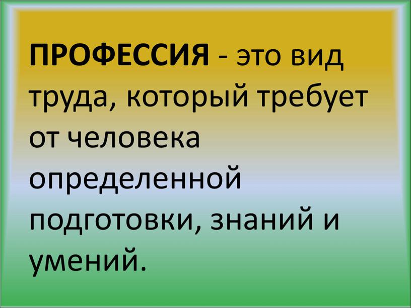 ПРОФЕССИЯ - это вид труда, который требует от человека определенной подготовки, знаний и умений