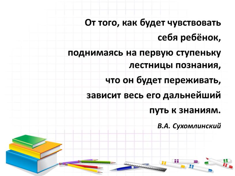 От того, как будет чувствовать себя ребёнок, поднимаясь на первую ступеньку лестницы познания, что он будет переживать, зависит весь его дальнейший путь к знаниям