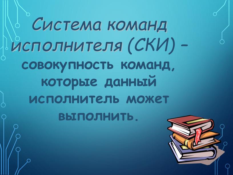 Система команд исполнителя (СКИ) – совокупность команд, которые данный исполнитель может выполнить