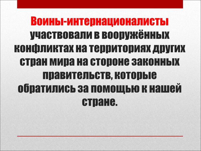 Воины-интернационалисты участвовали в вооружённых конфликтах на территориях других стран мира на стороне законных правительств, которые обратились за помощью к нашей стране