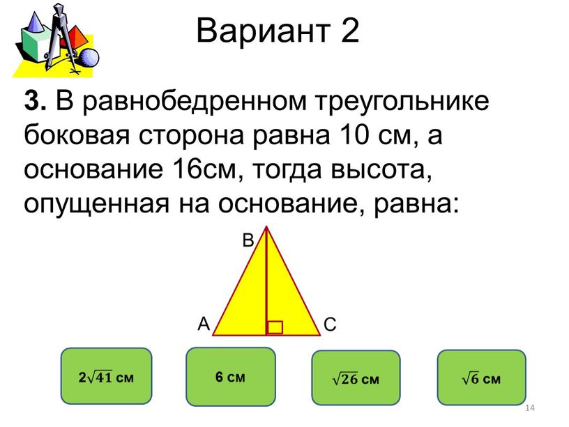 Вариант 2 6 см 3. В равнобедренном треугольнике боковая сторона равна 10 см, а основание 16см, тогда высота, опущенная на основание, равна: 14