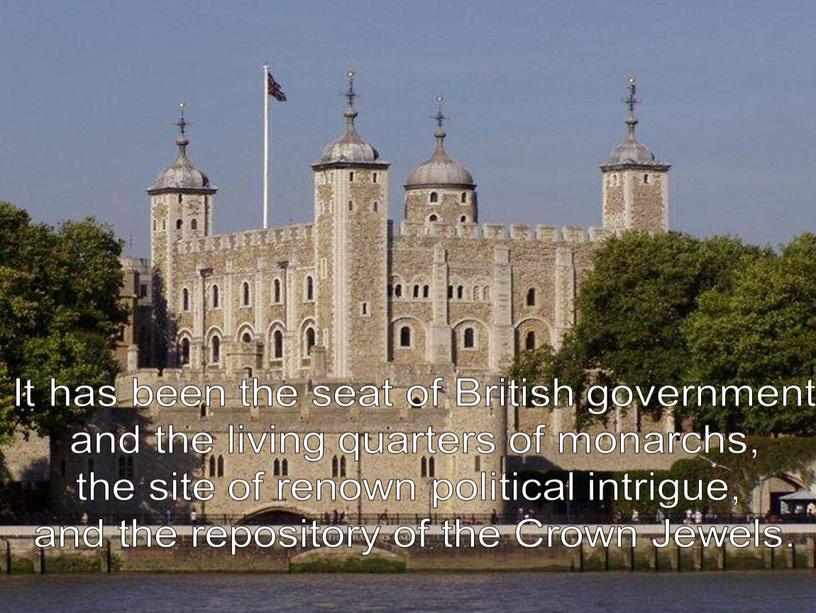 It has been the seat of British government and the living quarters of monarchs, the site of renown political intrigue, and the repository of the
