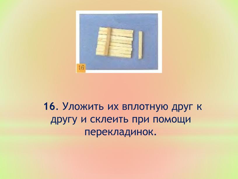 Уложить их вплотную друг к другу и склеить при помощи перекладинок