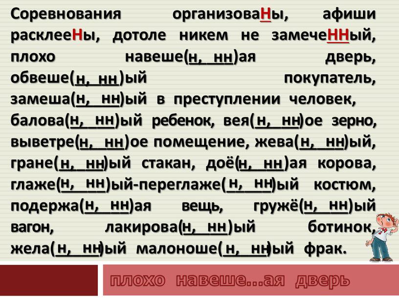 Соревнования организоваНы, афиши расклееНы, дотоле никем не замечеННый, плохо навеше(_____)ая дверь, обвеше(_____)ый покупатель, замеша(_____)ый в преступлении человек, балова(_____)ый ребенок, вея(_____)ое зерно, выветре(_____)ое помещение, жева(_____)ый, гране(_____)ый…