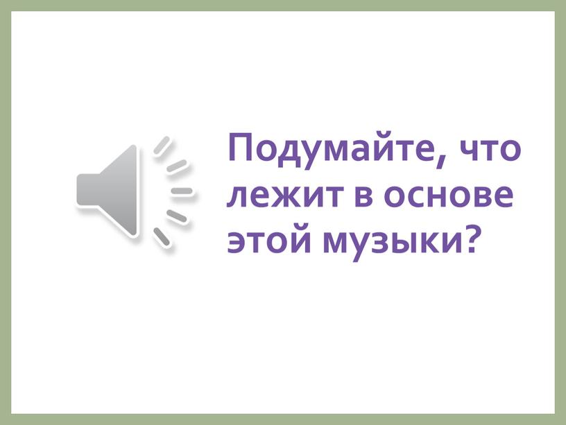 Подумайте, что лежит в основе этой музыки?