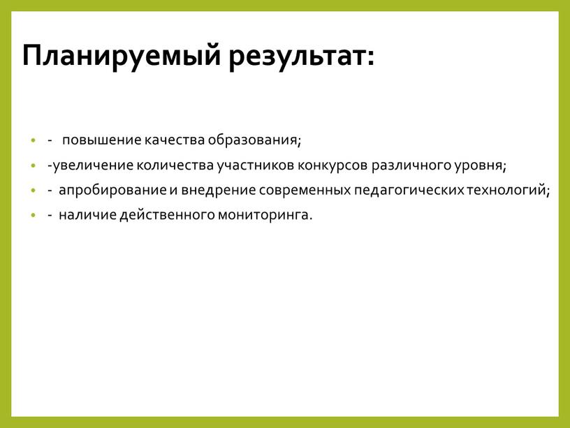 Планируемый результат: - повышение качества образования; -увеличение количества участников конкурсов различного уровня; - апробирование и внедрение современных педагогических технологий; - наличие действенного мониторинга