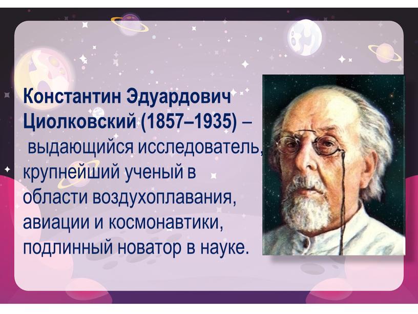 Константин Эдуардович Циолковский (1857–1935) – выдающийся исследователь, крупнейший ученый в области воздухоплавания, авиации и космонавтики, подлинный новатор в науке