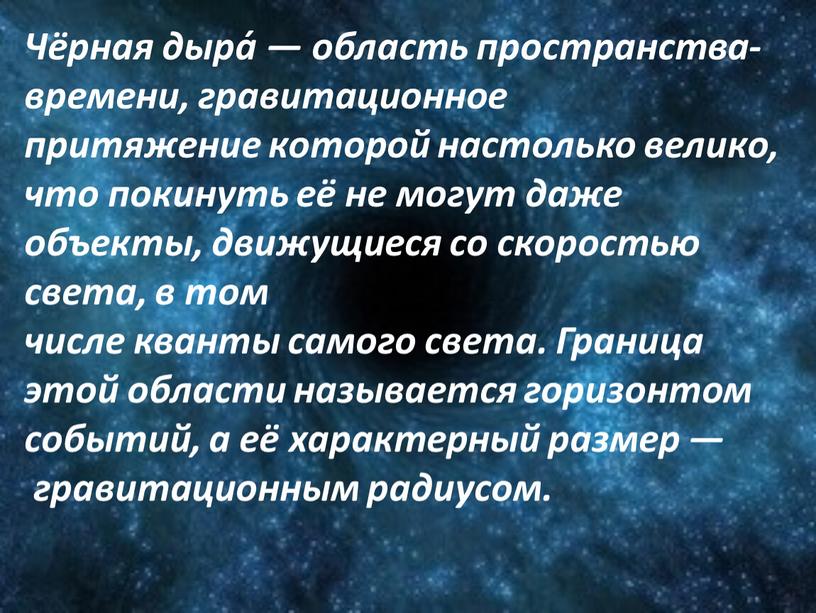 Чёрная дыра́ — область пространства-времени, гравитационное притяжение которой настолько велико, что покинуть её не могут даже объекты, движущиеся со скоростью света, в том числе кванты…