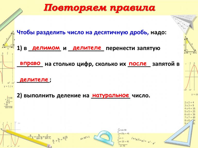 Повторяем правила Чтобы разделить число на десятичную дробь, надо: 1) в __________ и ___________ перенести запятую ________ на столько цифр, сколько их _______ запятой в…