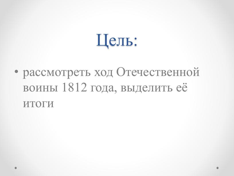 Цель: рассмотреть ход Отечественной воины 1812 года, выделить её итоги