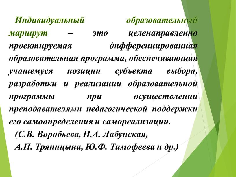 Индивидуальный образовательный маршрут – это целенаправленно проектируемая дифференцированная образовательная программа, обеспечивающая учащемуся позиции субъекта выбора, разработки и реализации образовательной программы при осуществлении преподавателями педагогической поддержки…