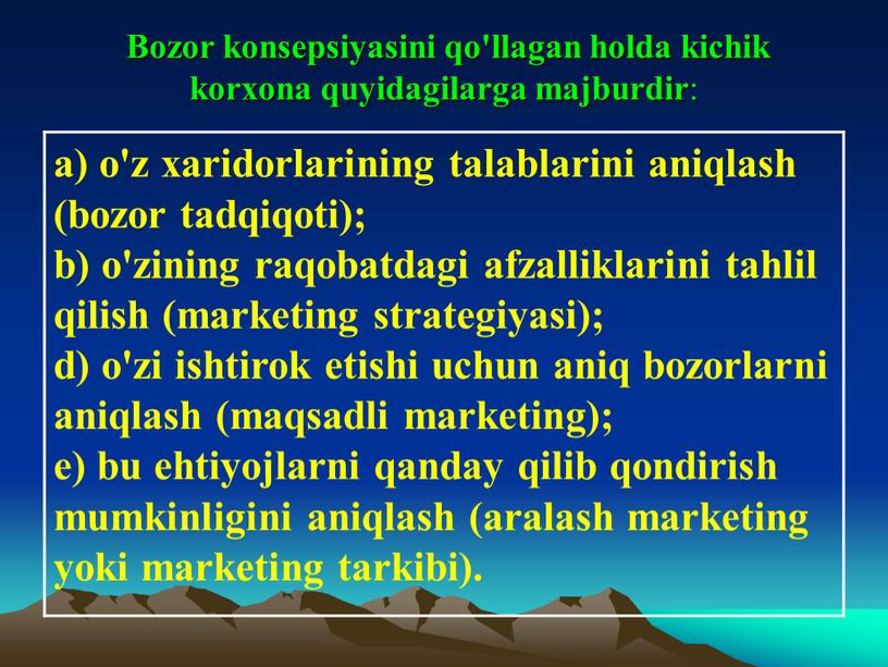 Bozor konsepsiyasini qo'llagan holda kichik korxona quyidagilarga majburdir : a) o'z xaridorlarining talablarini aniqlash (bozor tadqiqoti); b) o'zining raqobatdagi afzalliklarini tahlil qilish (marketing strategiyasi); d)…