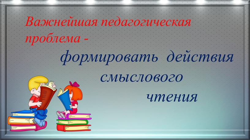 Важнейшая педагогическая проблема - формировать действия смыслового чтения