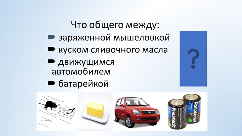 Что общего между: заряженной мышеловкой куском сливочного масла движущимся автомобилем батарейкой