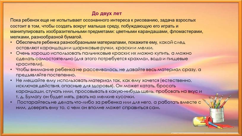 До двух лет Пока ребенок еще не испытывает осознанного интереса к рисованию, задача взрослых состоит в том, чтобы создать вокруг малыша среду, побуждающую его играть…