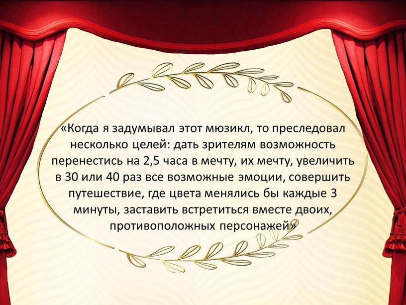 Когда я задумывал этот мюзикл, то преследовал несколько целей: дать зрителям возможность перенестись на 2,5 часа в мечту, их мечту, увеличить в 30 или 40…