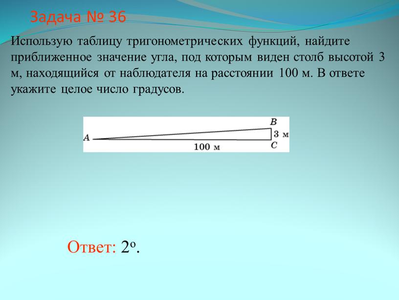 Задача № 36 Ответ: 2о. Использую таблицу тригонометрических функций, найдите приближенное значение угла, под которым виден столб высотой 3 м, находящийся от наблюдателя на расстоянии…