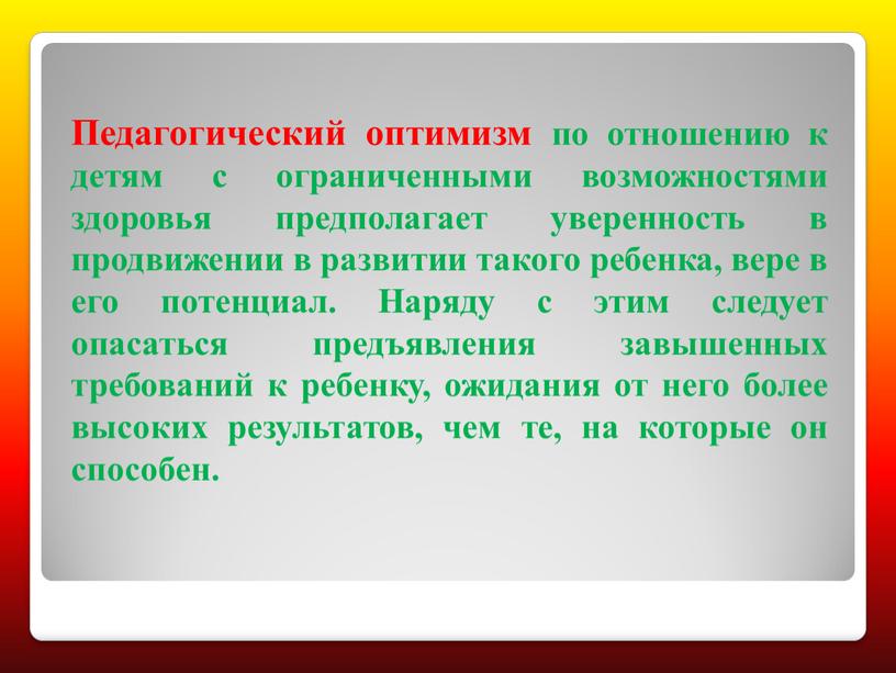 Педагогический оптимизм по отношению к детям с ограниченными возможностями здоровья предполагает уверенность в продвижении в развитии такого ребенка, вере в его потенциал