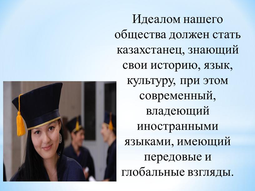 Идеалом нашего общества должен стать казахстанец, знающий свои историю, язык, культуру, при этом современный, владеющий иностранными языками, имеющий передовые и глобальные взгляды