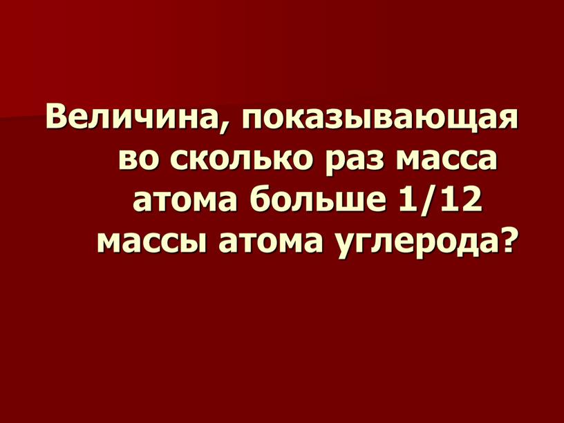 Величина, показывающая во сколько раз масса атома больше 1/12 массы атома углерода?