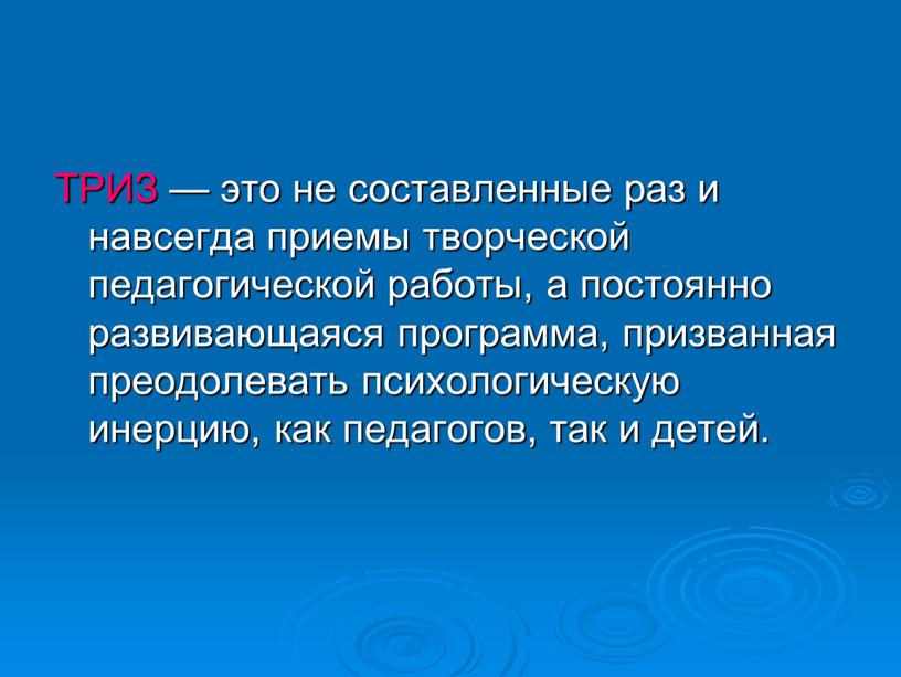 ТРИЗ — это не составленные раз и навсегда приемы творческой педагогической работы, а постоянно развивающаяся программа, призванная преодолевать психологическую инерцию, как педагогов, так и детей