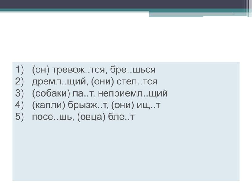 1) (он) тревож..тся, бре..шься 2) дремл..щий, (они) стел..тся 3) (собаки) ла..т, неприемл..щий 4) (капли) брызж..т, (они) ищ..т 5) посе..шь, (овца) бле..т