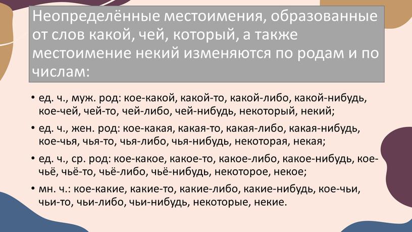 Неопределённые местоимения, образованные от слов какой, чей, который, а также местоимение некий изменяются по родам и по числам: ед