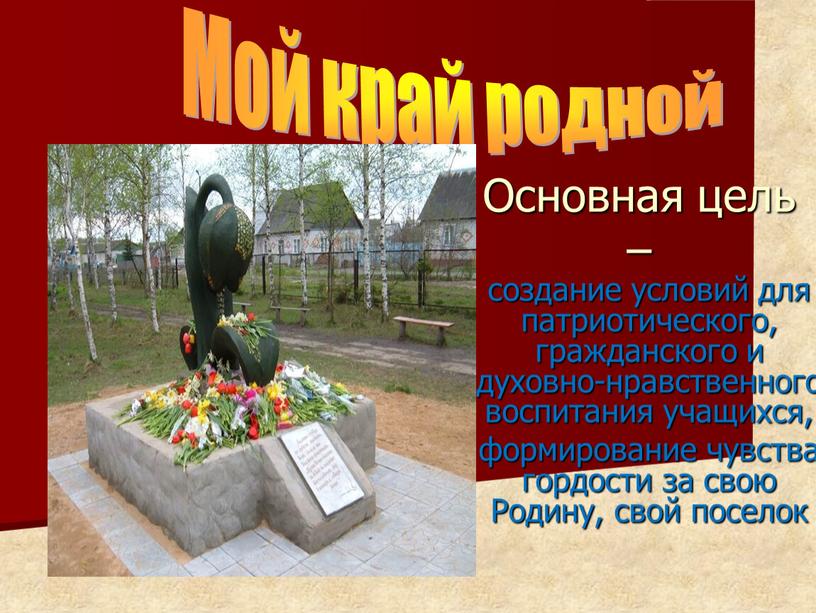 Мой край родной Основная цель – создание условий для патриотического, гражданского и духовно-нравственного воспитания учащихся, формирование чувства гордости за свою