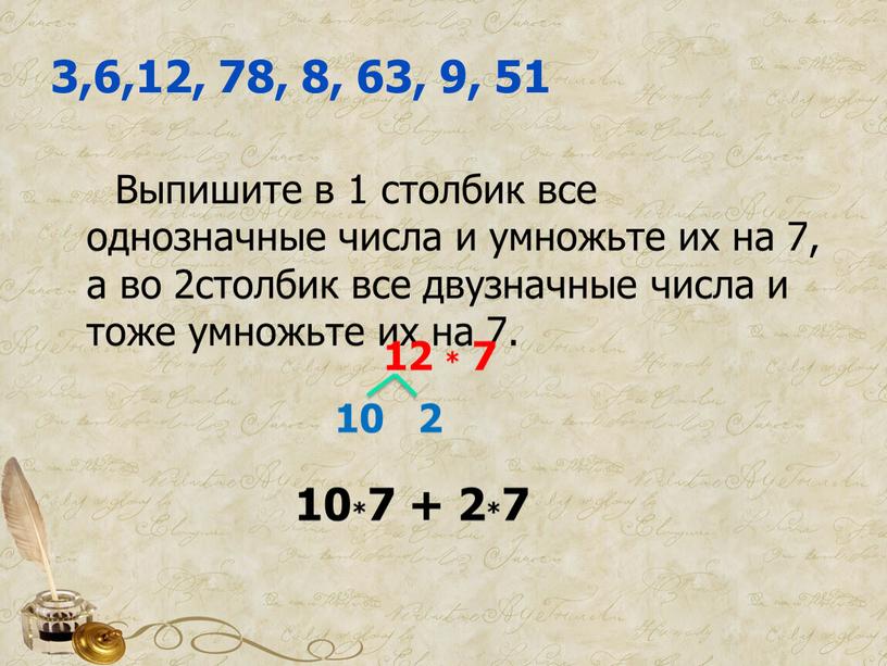 Выпишите в 1 столбик все однозначные числа и умножьте их на 7, а во 2столбик все двузначные числа и тоже умножьте их на 7