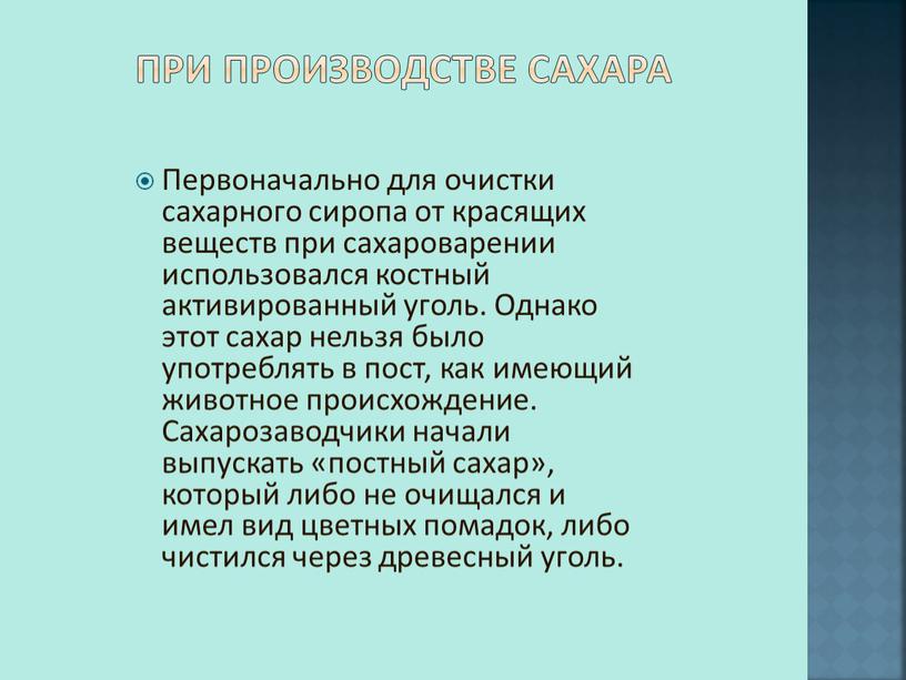 При производстве сахара Первоначально для очистки сахарного сиропа от красящих веществ при сахароварении использовался костный активированный уголь