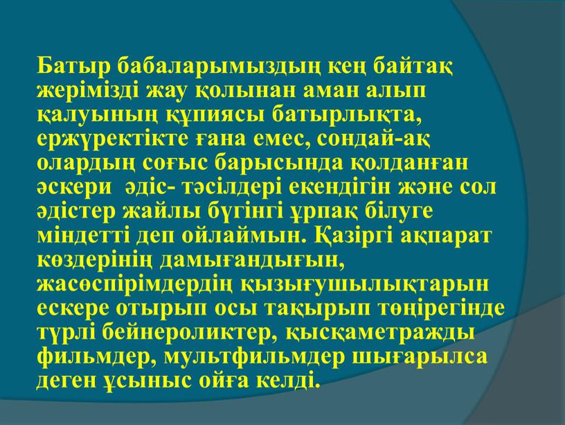 Батыр бабаларымыздың кең байтақ жерімізді жау қолынан аман алып қалуының құпиясы батырлықта, ержүректікте ғана емес, сондай-ақ олардың соғыс барысында қолданған әскери әдіс- тәсілдері екендігін және…