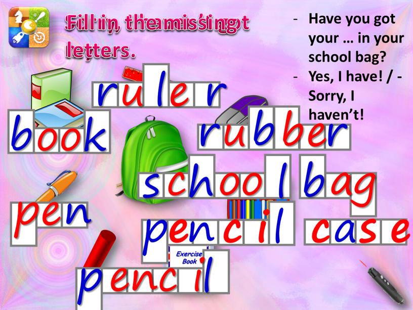 Sorry, I haven’t got my … Have you got your … in your school bag?