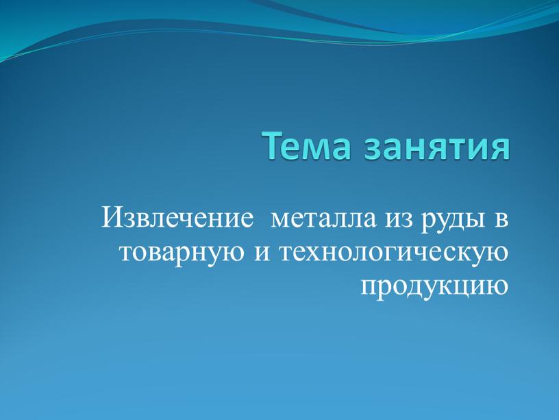 Тема занятия Извлечение металла из руды в товарную и технологическую продукцию