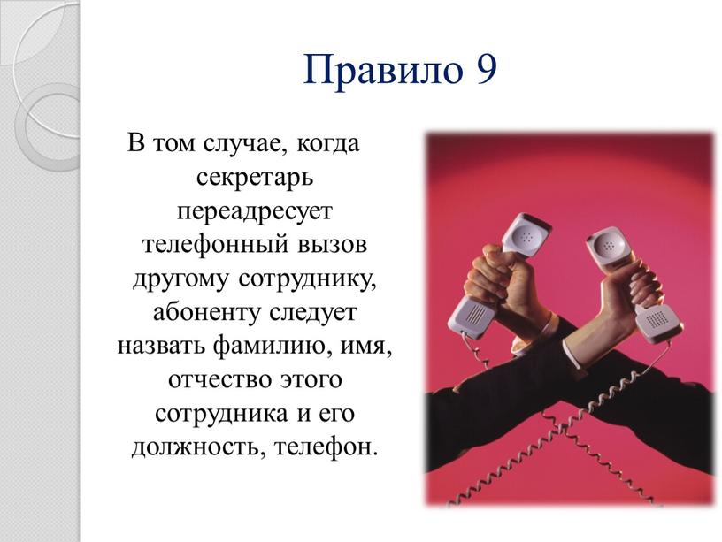 Правило 9 В том случае, когда секретарь переадресует телефонный вызов другому сотруднику, абоненту следует назвать фамилию, имя, отчество этого сотрудника и его должность, телефон