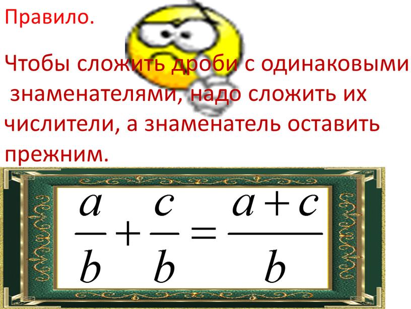 Правило. Чтобы сложить дроби с одинаковыми знаменателями, надо сложить их числители, а знаменатель оставить прежним