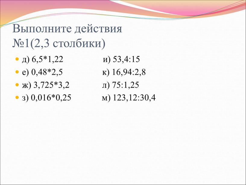 Выполните действия №1(2,3 столбики) д) 6,5*1,22 и) 53,4:15 е) 0,48*2,5 к) 16,94:2,8 ж) 3,725*3,2 л) 75:1,25 з) 0,016*0,25 м) 123,12:30,4