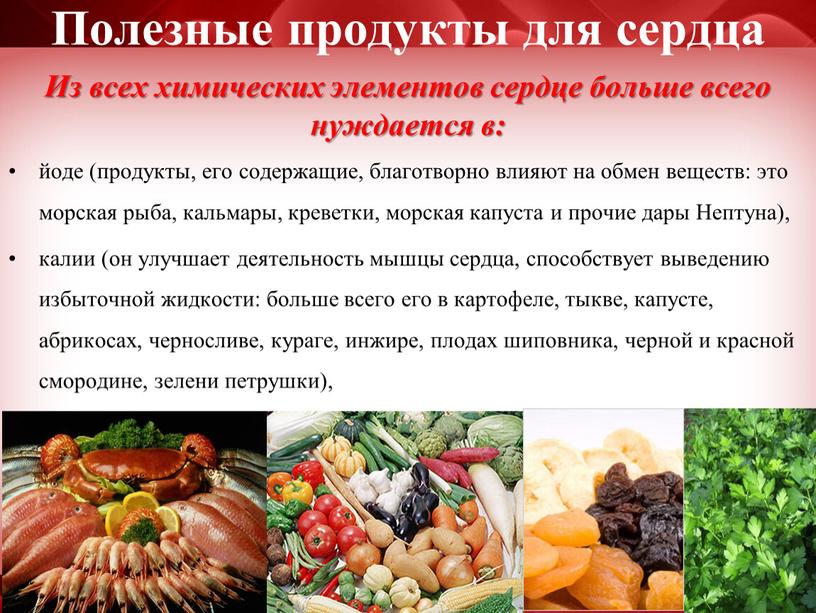 Полезные продукты для сердца Из всех химических элементов сердце больше всего нуждается в: йоде (продукты, его содержащие, благотворно влияют на обмен веществ: это морская рыба,…