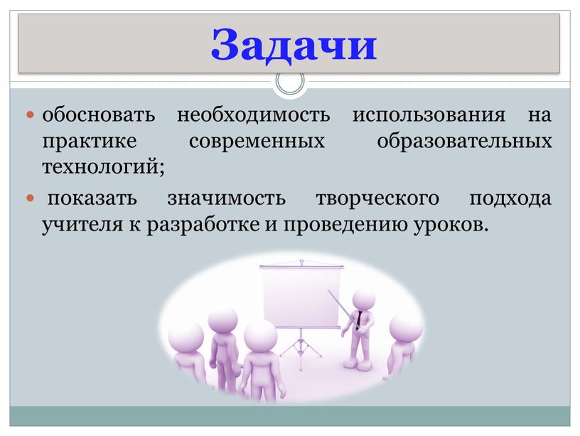 Задачи обосновать необходимость использования на практике современных образовательных технологий; показать значимость творческого подхода учителя к разработке и проведению уроков