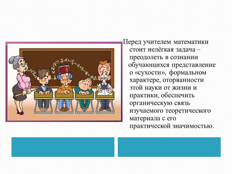 Перед учителем математики стоит нелёгкая задача – преодолеть в сознании обучающихся представление о «сухости», формальном характере, оторванности этой науки от жизни и практики, обеспечить органическую…