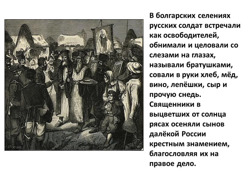 В болгарских селениях русских солдат встречали как освободителей, обнимали и целовали со слезами на глазах, называли братушками, совали в руки хлеб, мёд, вино, лепёшки, сыр…