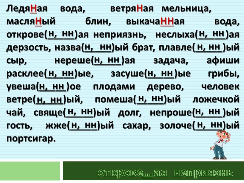 ЛедяНая вода, ветряНая мельница, масляНый блин, выкачаННая вода, открове(_____)ая неприязнь, неслыха(_____)ая дерзость, назва(_____)ый брат, плавле(_____)ый сыр, нереше(_____)ая задача, афиши расклее(_____)ые, засуше(_____)ые грибы, увеша(_____)ое плодами дерево,…