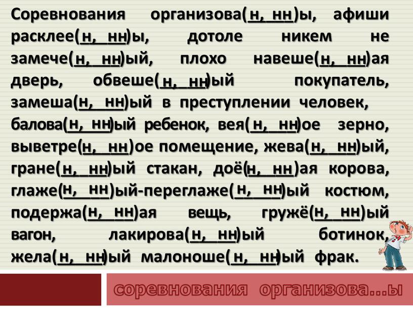 Соревнования организова(_____)ы, афиши расклее(_____)ы, дотоле никем не замече(_____)ый, плохо навеше(_____)ая дверь, обвеше(_____)ый покупатель, замеша(_____)ый в преступлении человек, балова(_____)ый ребенок, вея(_____)ое зерно, выветре(_____)ое помещение, жева(_____)ый, гране(_____)ый…