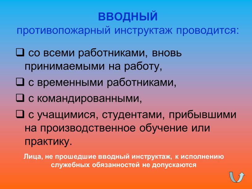 ВВОДНЫЙ противопожарный инструктаж проводится: со всеми работниками, вновь принимаемыми на работу, с временными работниками, с командированными, с учащимися, студентами, прибывшими на производственное обучение или практику