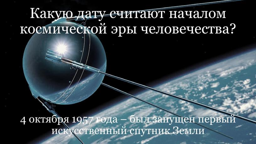 Какую дату считают началом космической эры человечества? 4 октября 1957 года – был запущен первый искусственный спутник