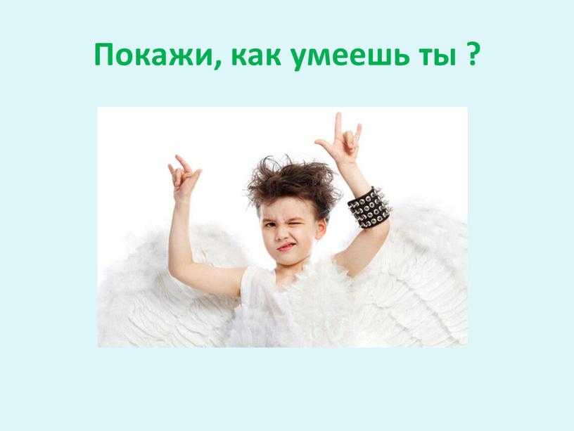 Покажи, как умеешь ты ?