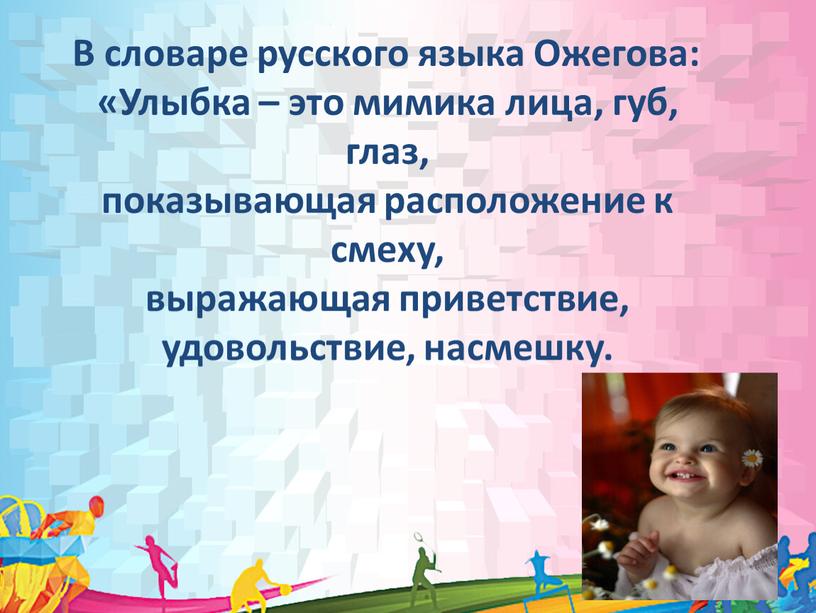 В словаре русского языка Ожегова: «Улыбка – это мимика лица, губ, глаз, показывающая расположение к смеху, выражающая приветствие, удовольствие, насмешку